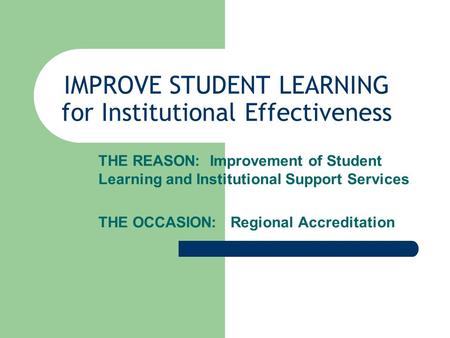 IMPROVE STUDENT LEARNING for Institutional Effectiveness THE REASON: Improvement of Student Learning and Institutional Support Services THE OCCASION: Regional.