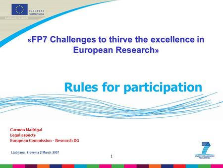 Ljubljana, Slovenia 2 March 2007 1 Rules for participation Carmen Madrigal Legal aspects European Commission - Research DG « FP7 Challenges to thirve the.