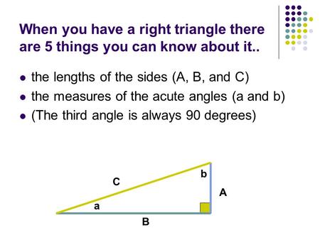 When you have a right triangle there are 5 things you can know about it.. the lengths of the sides (A, B, and C) the measures of the acute angles (a and.
