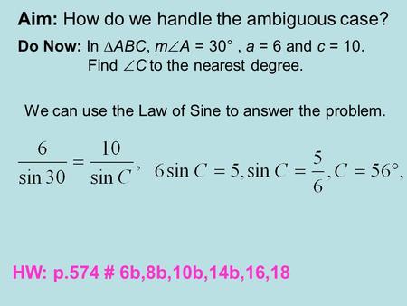 Aim: How do we handle the ambiguous case? Do Now: In ∆ABC, m  A = 30°, a = 6 and c = 10. Find  C to the nearest degree. We can use the Law of Sine to.