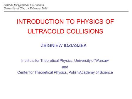 INTRODUCTION TO PHYSICS OF ULTRACOLD COLLISIONS ZBIGNIEW IDZIASZEK Institute for Quantum Information, University of Ulm, 14 February 2008 Institute for.