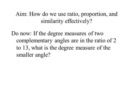 Aim: How do we use ratio, proportion, and similarity effectively? Do now: If the degree measures of two complementary angles are in the ratio of 2 to 13,