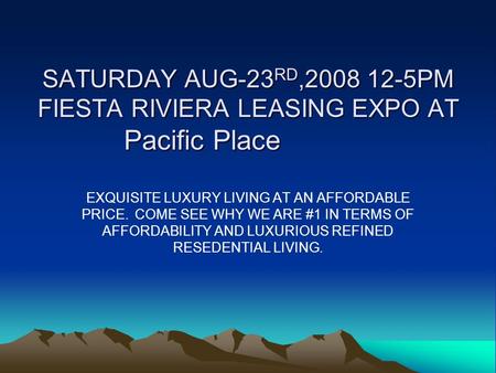 SATURDAY AUG-23RD,2008 12-5PM FIESTA RIVIERA LEASING EXPO AT Pacific Place EXQUISITE LUXURY LIVING AT AN AFFORDABLE PRICE. COME SEE WHY WE ARE #1 IN TERMS.