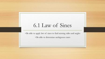6.1 Law of Sines +Be able to apply law of sines to find missing sides and angles +Be able to determine ambiguous cases.