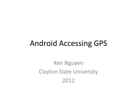 Android Accessing GPS Ken Nguyen Clayton State University 2012.