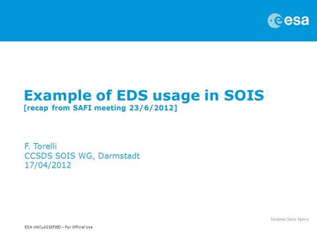 ESA UNCLASSIFIED – For Official Use Example of EDS usage in SOIS [recap from SAFI meeting 23/6/2012] F. Torelli CCSDS SOIS WG, Darmstadt 17/04/2012.
