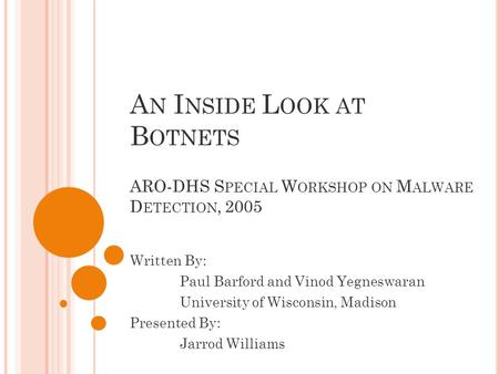 A N I NSIDE L OOK AT B OTNETS ARO-DHS S PECIAL W ORKSHOP ON M ALWARE D ETECTION, 2005 Written By: Paul Barford and Vinod Yegneswaran University of Wisconsin,