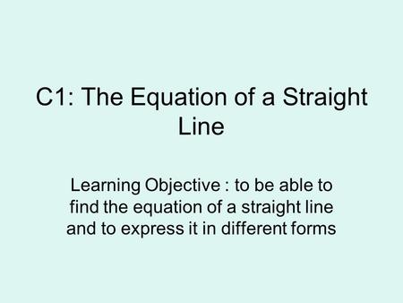 C1: The Equation of a Straight Line Learning Objective : to be able to find the equation of a straight line and to express it in different forms.