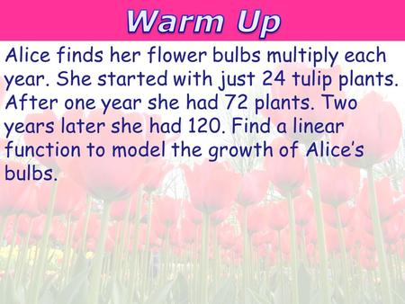 Warm Up Alice finds her flower bulbs multiply each year. She started with just 24 tulip plants. After one year she had 72 plants. Two years later she had.