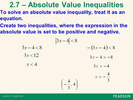 2.7 – Absolute Value Inequalities To solve an absolute value inequality, treat it as an equation. Create two inequalities, where the expression in the.