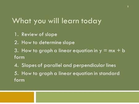 1 What you will learn today 1. Review of slope 2. How to determine slope 3. How to graph a linear equation in y = mx + b form 4. Slopes of parallel and.