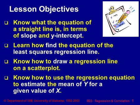 M22- Regression & Correlation 1  Department of ISM, University of Alabama, 1992-2003 Lesson Objectives  Know what the equation of a straight line is,