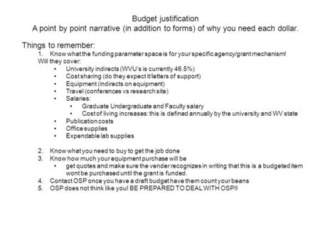 Budget justification A point by point narrative (in addition to forms) of why you need each dollar. Things to remember: 1.Know what the funding parameter.