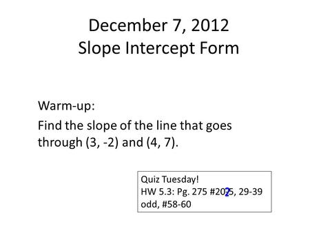 December 7, 2012 Slope Intercept Form Warm-up: Find the slope of the line that goes through (3, -2) and (4, 7). Quiz Tuesday! HW 5.3: Pg. 275 #20-5, 29-39.