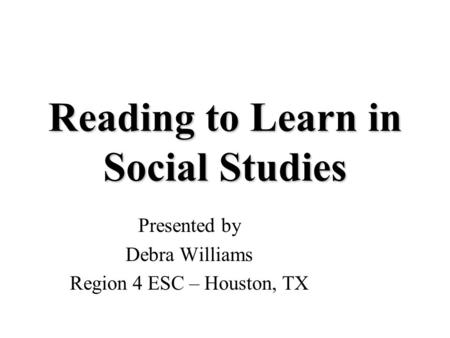 Reading to Learn in Social Studies Presented by Debra Williams Region 4 ESC – Houston, TX.