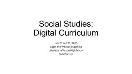 Social Studies: Digital Curriculum July 28 and 29, 2015 Catch the Wave of eLearning Lafayette Jefferson High School Todd Shriver.