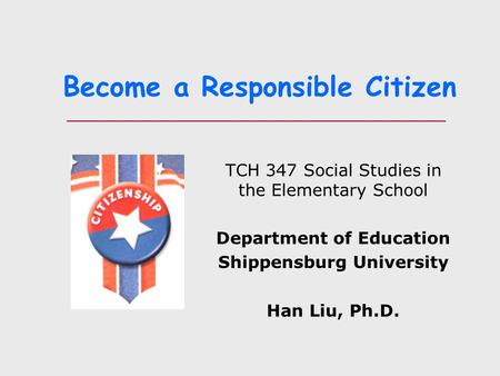 Become a Responsible Citizen TCH 347 Social Studies in the Elementary School Department of Education Shippensburg University Han Liu, Ph.D.