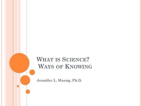 W HAT IS S CIENCE ? W AYS OF K NOWING Jennifer L. Maeng, Ph.D.