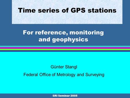 SRI Seminar 2005 Time series of GPS stations For reference, monitoring and geophysics Günter Stangl Federal Office of Metrology and Surveying.
