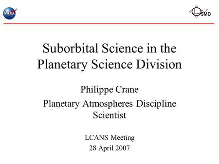 SMD Suborbital Science in the Planetary Science Division Philippe Crane Planetary Atmospheres Discipline Scientist LCANS Meeting 28 April 2007.
