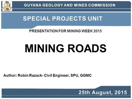 Author: Robin Razack- Civil Engineer, SPU, GGMC MINING ROADS GUYANA GEOLOGY AND MINES COMMISSION SPECIAL PROJECTS UNIT 25th August, 2015 PRESENTATION FOR.