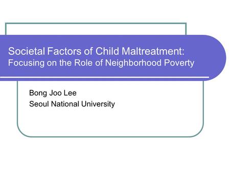 Societal Factors of Child Maltreatment: Focusing on the Role of Neighborhood Poverty Bong Joo Lee Seoul National University.