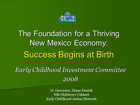 The Foundation for a Thriving New Mexico Economy: Success Begins at Birth Early Childhood Investment Committee 2008 Lt. Governor, Diane Denish NM Children’s.