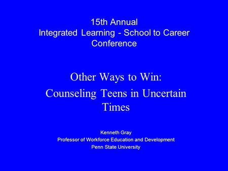 15th Annual Integrated Learning - School to Career Conference Other Ways to Win: Counseling Teens in Uncertain Times Kenneth Gray Professor of Workforce.