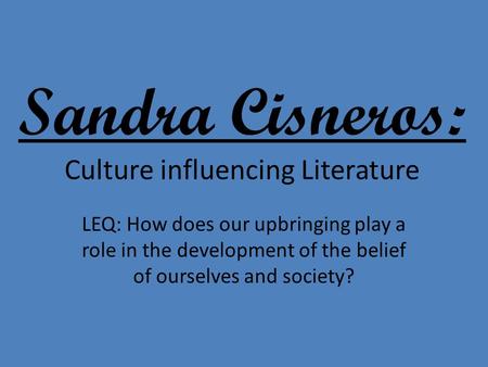 Sandra Cisneros: Culture influencing Literature LEQ: How does our upbringing play a role in the development of the belief of ourselves and society?