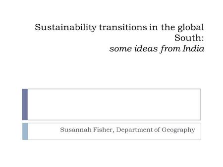 Sustainability transitions in the global South: some ideas from India Susannah Fisher, Department of Geography.