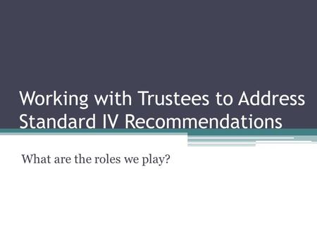 Working with Trustees to Address Standard IV Recommendations What are the roles we play?