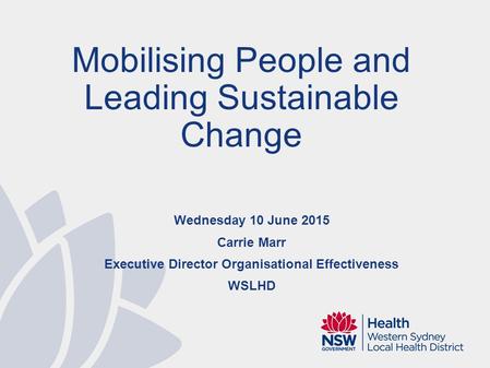 Wednesday 10 June 2015 Carrie Marr Executive Director Organisational Effectiveness WSLHD Mobilising People and Leading Sustainable Change.
