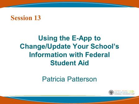 Using the E-App to Change/Update Your School’s Information with Federal Student Aid Patricia Patterson Session 13.