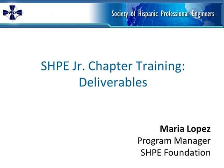 SHPE Jr. Chapter Training: Deliverables Maria Lopez Program Manager SHPE Foundation.