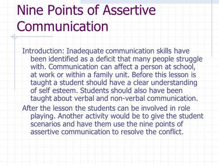 Nine Points of Assertive Communication Introduction: Inadequate communication skills have been identified as a deficit that many people struggle with.