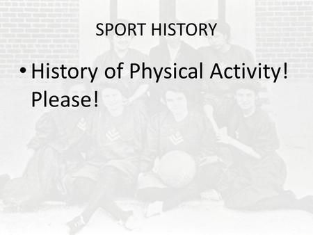 SPORT HISTORY History of Physical Activity! Please!