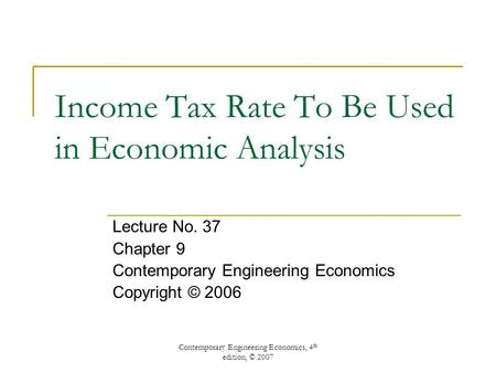 Contemporary Engineering Economics, 4 th edition, © 2007 Income Tax Rate To Be Used in Economic Analysis Lecture No. 37 Chapter 9 Contemporary Engineering.