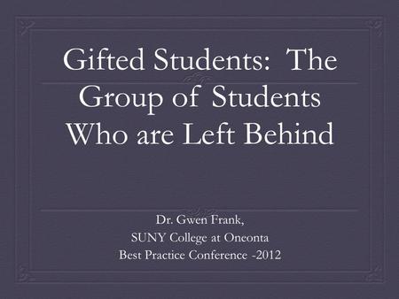 Gifted Students: The Group of Students Who are Left Behind Dr. Gwen Frank, SUNY College at Oneonta Best Practice Conference -2012.