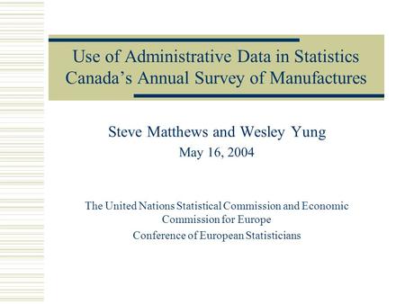 Use of Administrative Data in Statistics Canada’s Annual Survey of Manufactures Steve Matthews and Wesley Yung May 16, 2004 The United Nations Statistical.