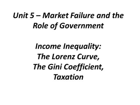 Unit 5 – Market Failure and the Role of Government Income Inequality: The Lorenz Curve, The Gini Coefficient, Taxation.