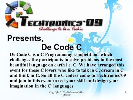 Copyright © 2009 Techtronics'09 by GCECT 1 Presents, De Code C De Code C is a C Programming competition, which challenges the participants to solve problems.