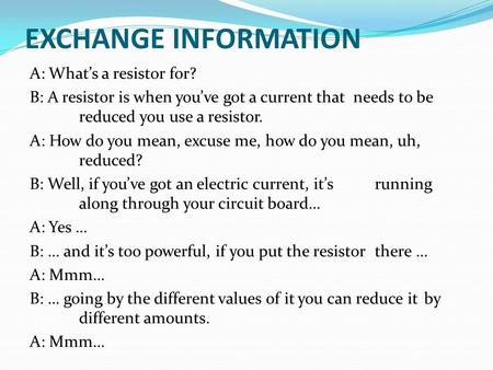 EXCHANGE INFORMATION A: What’s a resistor for? B: A resistor is when you’ve got a current that needs to be reduced you use a resistor. A: How do you mean,