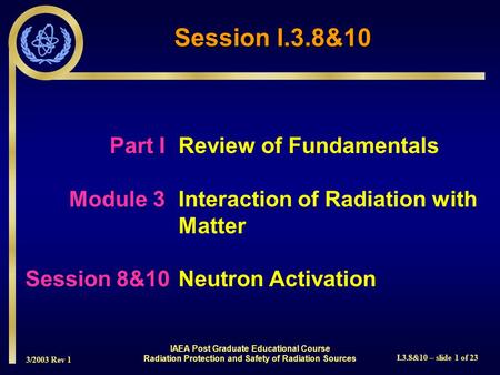 3/2003 Rev 1 I.3.8&10 – slide 1 of 23 Part I Review of Fundamentals Module 3Interaction of Radiation with Matter Session 8&10Neutron Activation Session.
