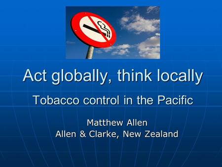Act globally, think locally Tobacco control in the Pacific Matthew Allen Allen & Clarke, New Zealand.