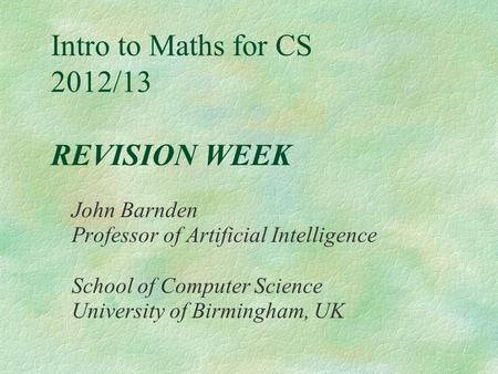 Intro to Maths for CS 2012/13 REVISION WEEK John Barnden Professor of Artificial Intelligence School of Computer Science University of Birmingham, UK.