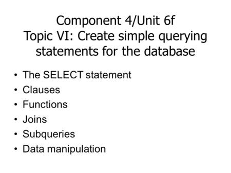 Component 4/Unit 6f Topic VI: Create simple querying statements for the database The SELECT statement Clauses Functions Joins Subqueries Data manipulation.