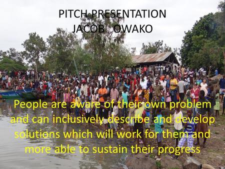 PITCH PRESENTATION JACOB OWAKO People are aware of their own problem and can inclusively describe and develop solutions which will work for them and more.