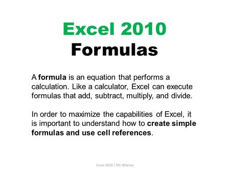Excel 2010 Formulas A formula is an equation that performs a calculation. Like a calculator, Excel can execute formulas that add, subtract, multiply, and.