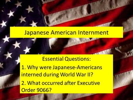 Japanese American Internment Essential Questions: 1. Why were Japanese-Americans interned during World War II? 2. What occurred after Executive Order 9066?
