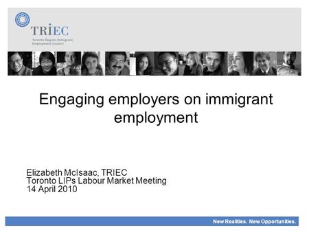 New Realities. New Opportunities. Engaging employers on immigrant employment Elizabeth McIsaac, TRIEC Toronto LIPs Labour Market Meeting 14 April 2010.